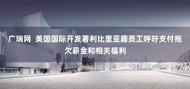 广瑞网  美国国际开发署利比里亚籍员工呼吁支付拖欠薪金和相关福利