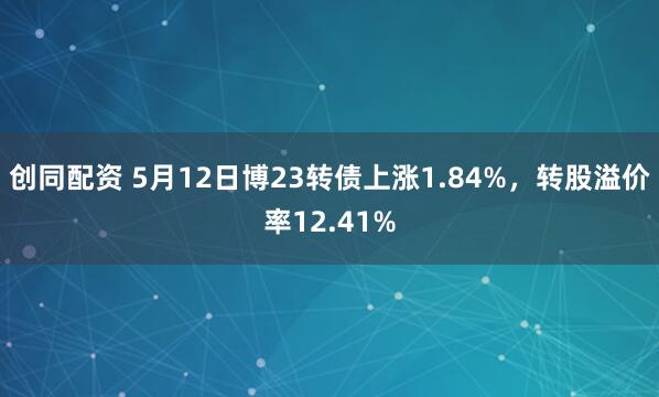 创同配资 5月12日博23转债上涨1.84%，转股溢价率12.41%