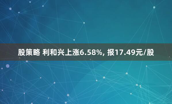 股策略 利和兴上涨6.58%, 报17.49元/股