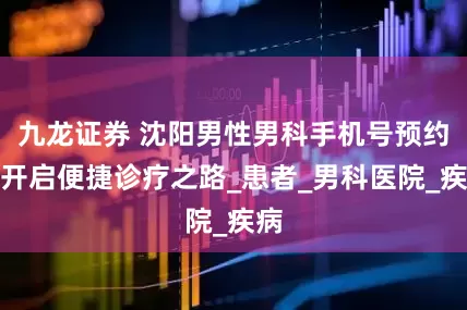 九龙证券 沈阳男性男科手机号预约，开启便捷诊疗之路_患者_男科医院_疾病