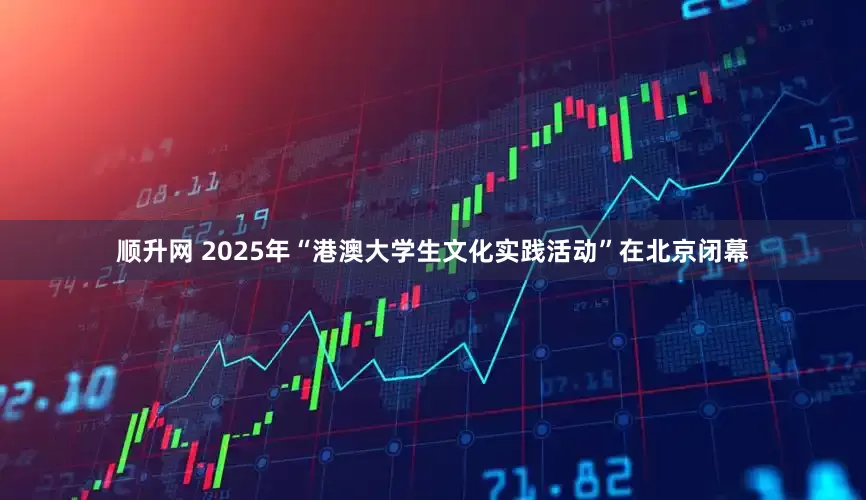 顺升网 2025年“港澳大学生文化实践活动”在北京闭幕