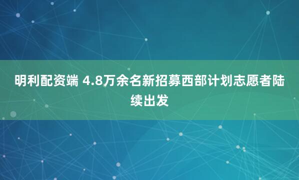 明利配资端 4.8万余名新招募西部计划志愿者陆续出发