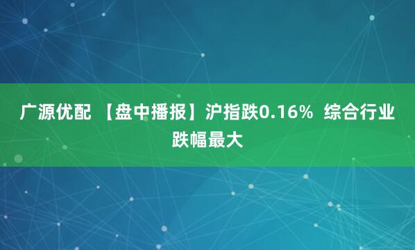 广源优配 【盘中播报】沪指跌0.16%  综合行业跌幅最大
