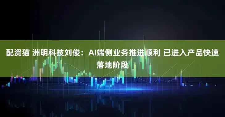 配资猫 洲明科技刘俊：AI端侧业务推进顺利 已进入产品快速落地阶段