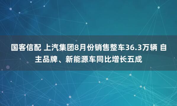 国客信配 上汽集团8月份销售整车36.3万辆 自主品牌、新能源车同比增长五成