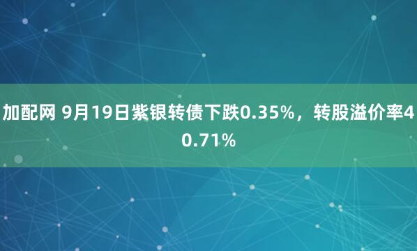加配网 9月19日紫银转债下跌0.35%，转股溢价率40.71%