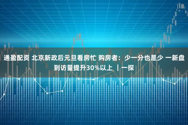 通盈配资 北京新政后元旦看房忙 购房者：少一分也是少 一新盘到访量提升30%以上 ｜一探