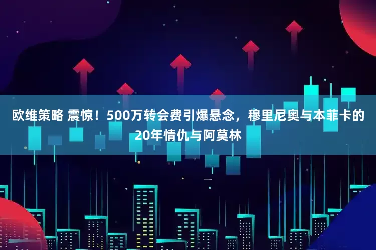 欧维策略 震惊！500万转会费引爆悬念，穆里尼奥与本菲卡的20年情仇与阿莫林